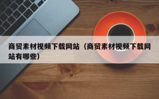 吐鲁番商贸素材视频下载网站（商贸素材视频下载网站有哪些）