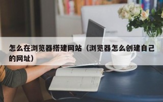 吐鲁番怎么在浏览器搭建网站（浏览器怎么创建自己的网址）