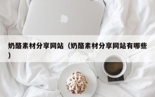 吐鲁番奶酪素材分享网站（奶酪素材分享网站有哪些）