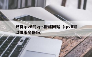 吐鲁番只有ipv6的vps搭建网站（ipv6可以做服务器吗）